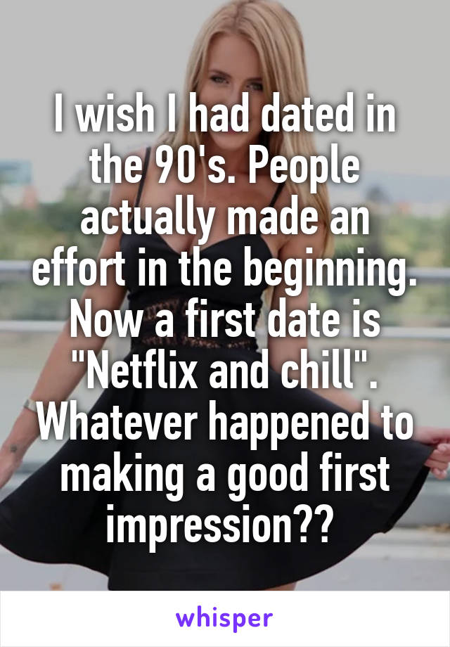 I wish I had dated in the 90's. People actually made an effort in the beginning. Now a first date is "Netflix and chill". Whatever happened to making a good first impression?? 