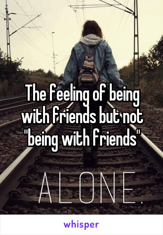 The feeling of being with friends but not "being with friends"