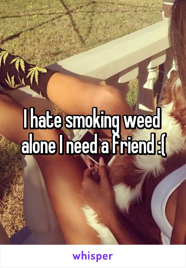 I hate smoking weed  alone I need a friend :(