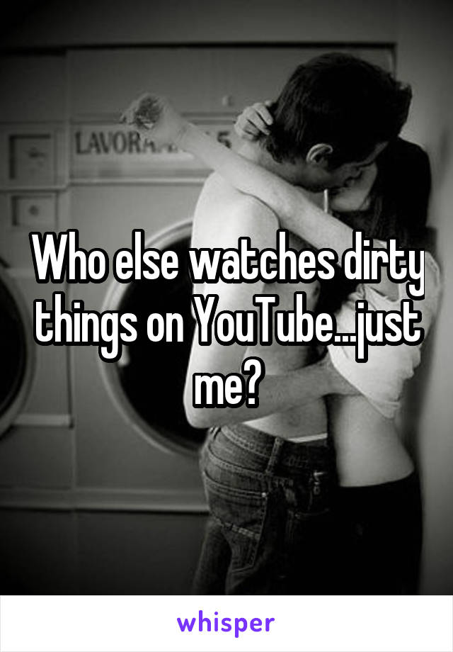 Who else watches dirty things on YouTube...just me?