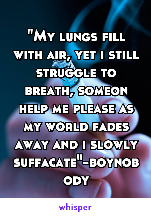 "My lungs fill with air, yet i still struggle to breath, someon help me please as my world fades away and i slowly suffacate"-boynobody