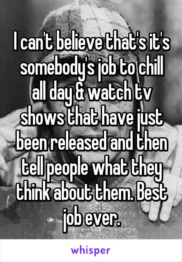 I can't believe that's it's somebody's job to chill all day & watch tv shows that have just been released and then tell people what they think about them. Best job ever.