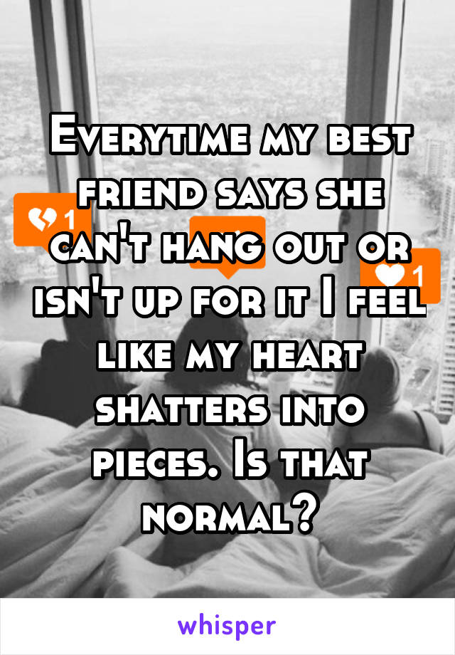 Everytime my best friend says she can't hang out or isn't up for it I feel like my heart shatters into pieces. Is that normal?