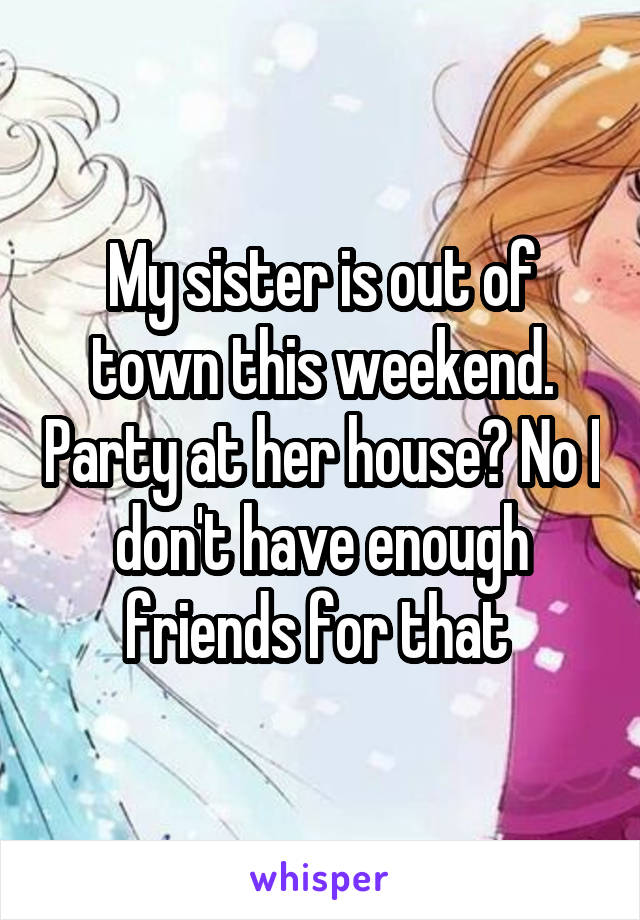 My sister is out of town this weekend. Party at her house? No I don't have enough friends for that 