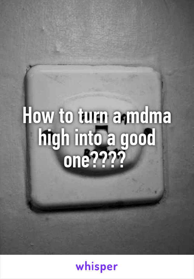 How to turn a mdma high into a good one???? 