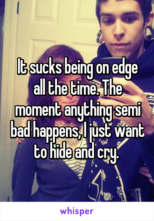 It sucks being on edge all the time. The moment anything semi bad happens, I just want to hide and cry. 