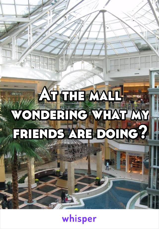 At the mall wondering what my friends are doing?