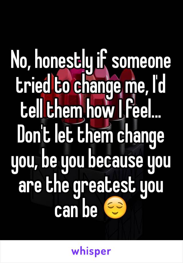 No, honestly if someone tried to change me, I'd tell them how I feel... Don't let them change you, be you because you are the greatest you can be 😌