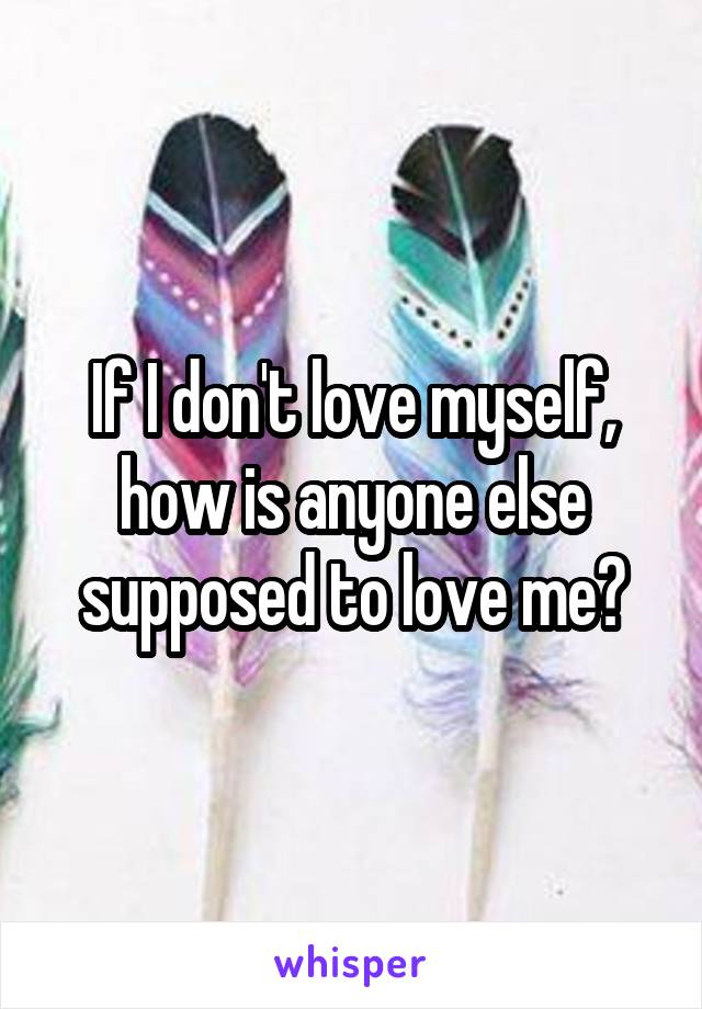 If I don't love myself, how is anyone else supposed to love me?