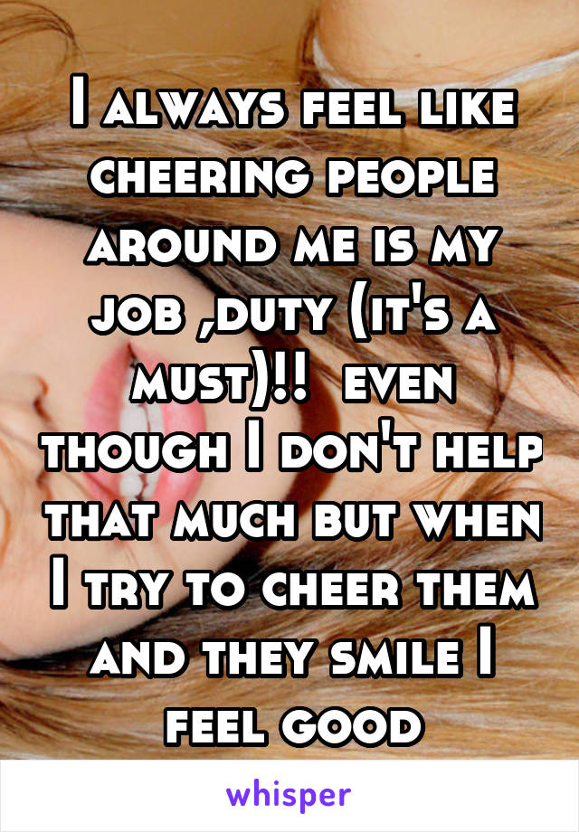 I always feel like cheering people around me is my job ,duty (it's a must)!!  even though I don't help that much but when I try to cheer them and they smile I feel good