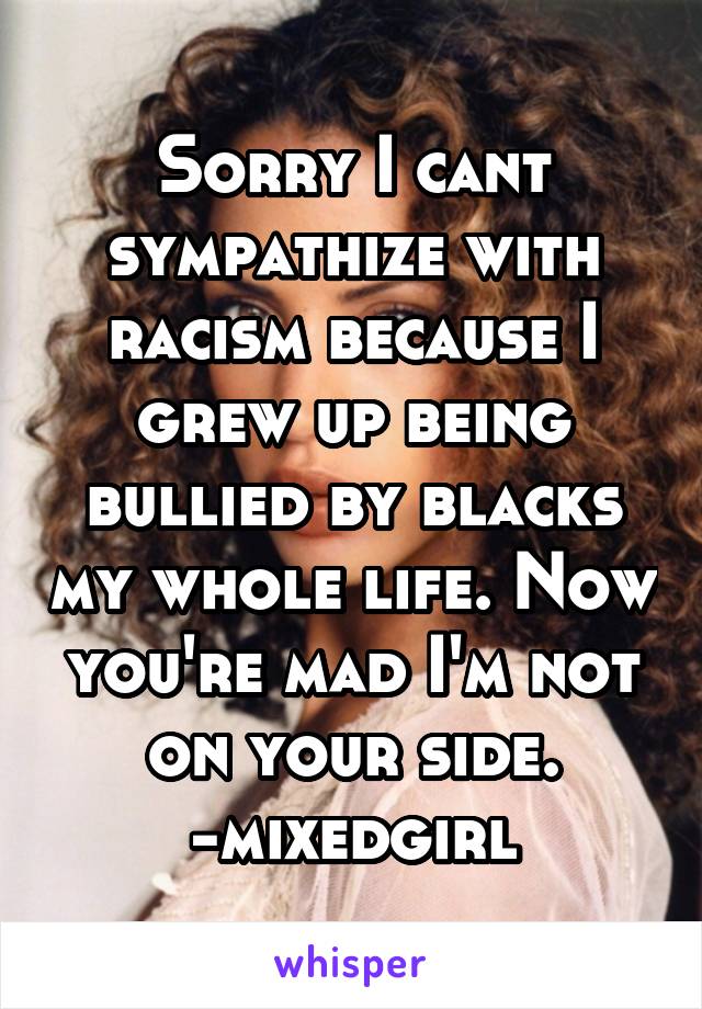 Sorry I cant sympathize with racism because I grew up being bullied by blacks my whole life. Now you're mad I'm not on your side. -mixedgirl