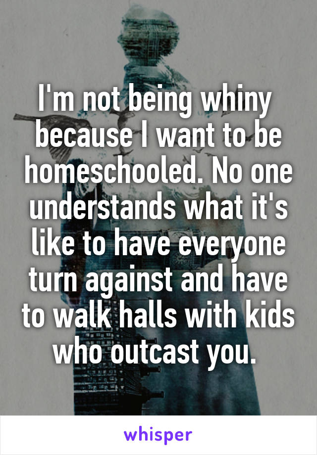 I'm not being whiny  because I want to be homeschooled. No one understands what it's like to have everyone turn against and have to walk halls with kids who outcast you. 