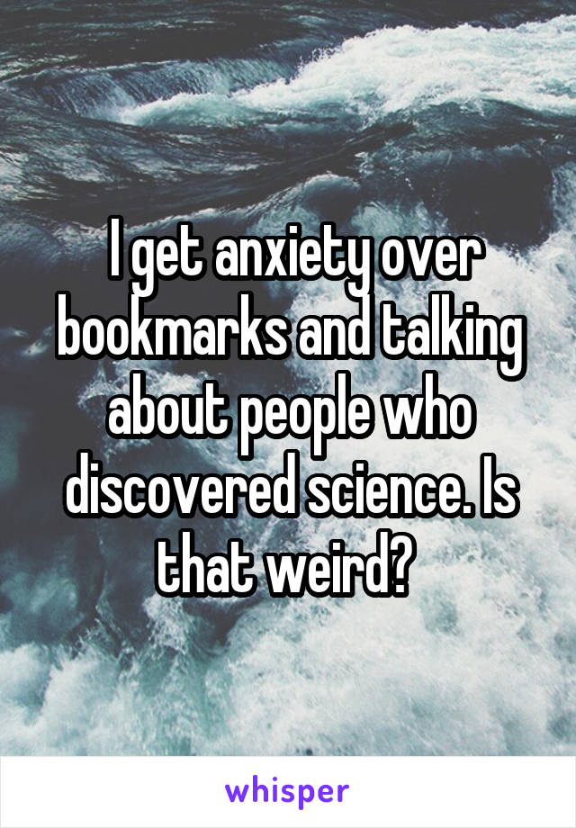  I get anxiety over bookmarks and talking about people who discovered science. Is that weird? 