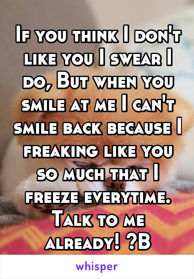 If you think I don't like you I swear I do, But when you smile at me I can't smile back because I freaking like you so much that I freeze everytime. Talk to me already! ~B