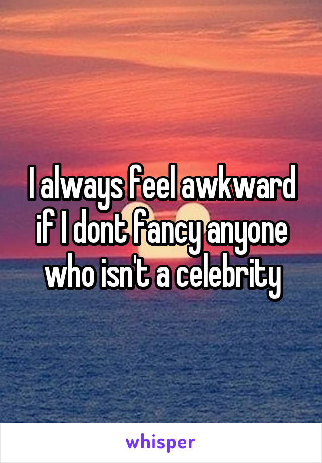 I always feel awkward if I dont fancy anyone who isn't a celebrity