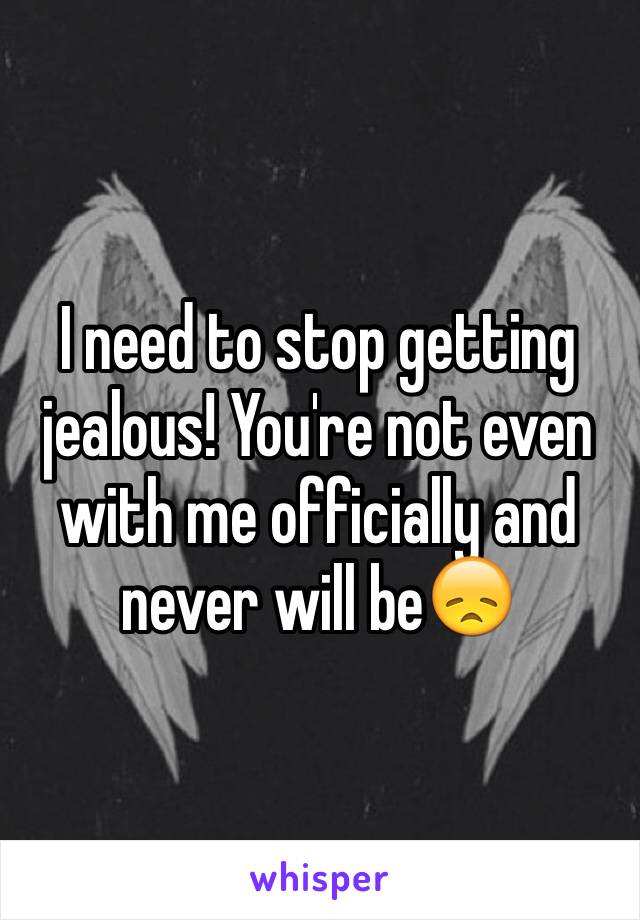 I need to stop getting jealous! You're not even with me officially and never will be😞 