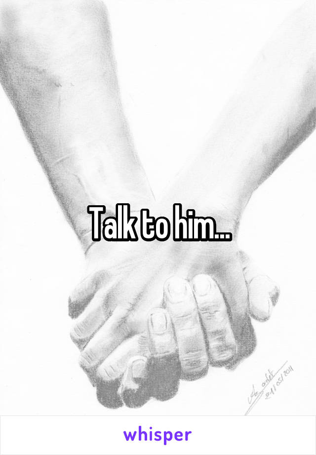 Talk to him...