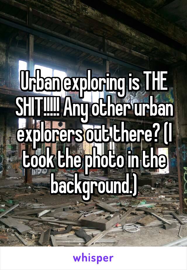 Urban exploring is THE SHIT!!!!! Any other urban explorers out there? (I took the photo in the background.)