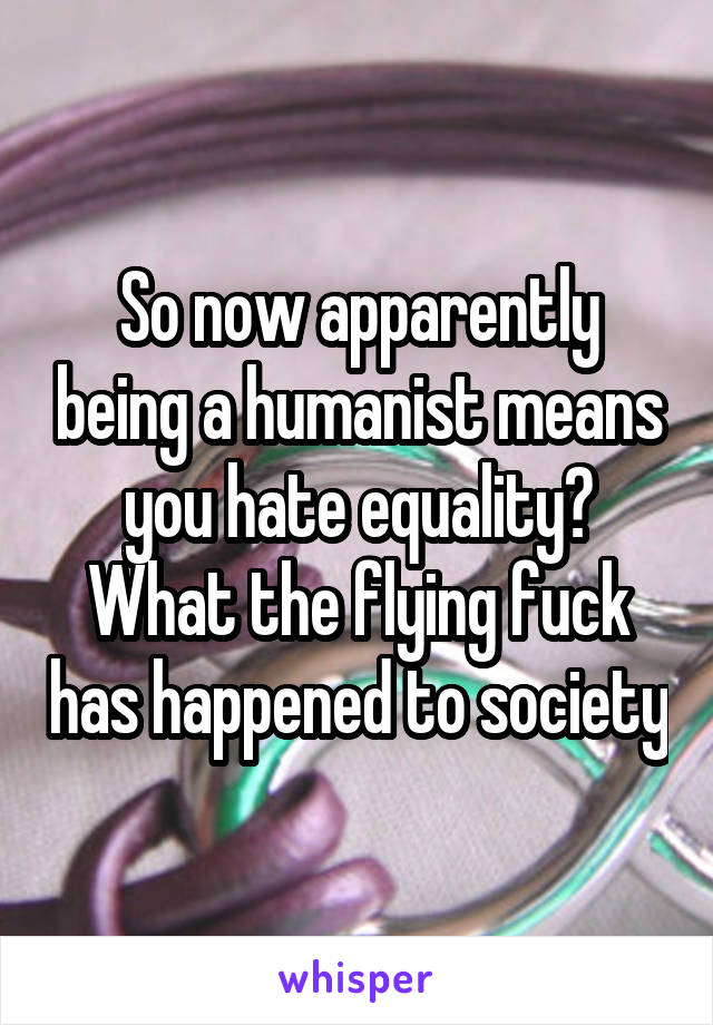 So now apparently being a humanist means you hate equality? What the flying fuck has happened to society