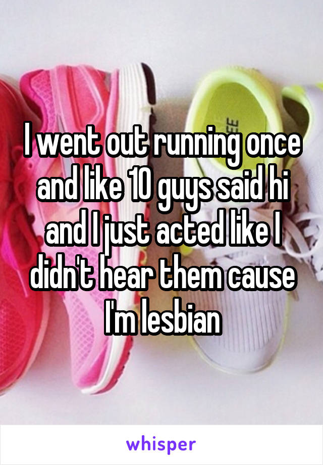 I went out running once and like 10 guys said hi and I just acted like I didn't hear them cause I'm lesbian