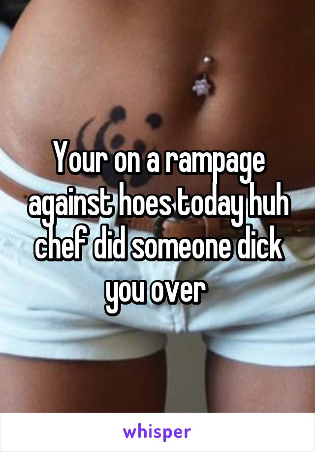 Your on a rampage against hoes today huh chef did someone dick you over 