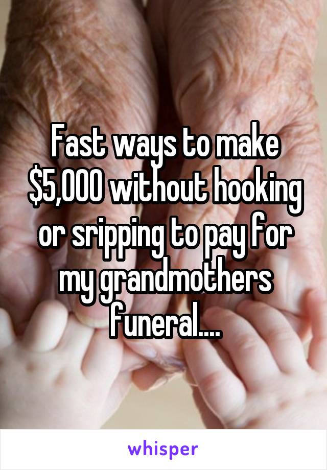 Fast ways to make $5,000 without hooking or sripping to pay for my grandmothers funeral....