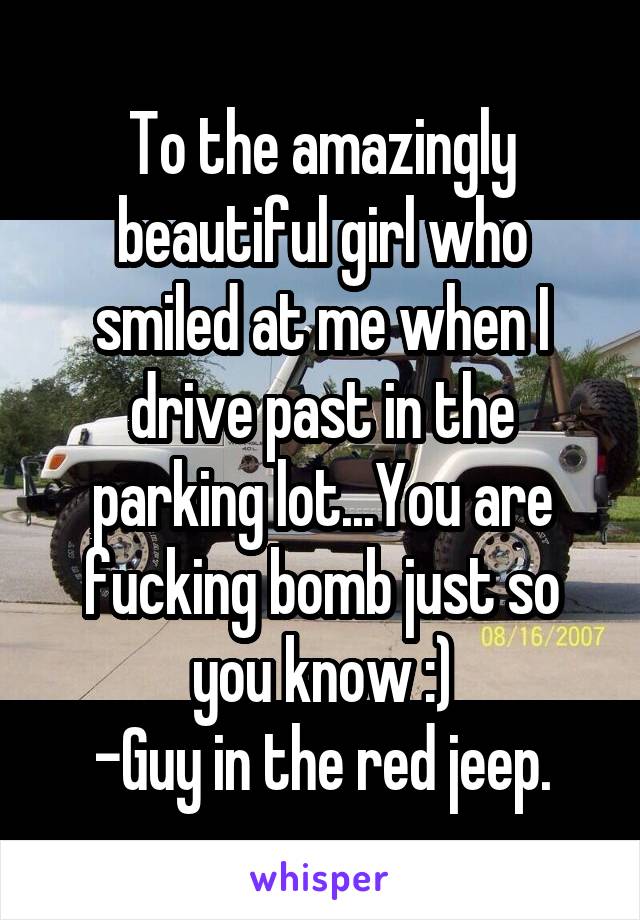 To the amazingly beautiful girl who smiled at me when I drive past in the parking lot...You are fucking bomb just so you know :)
-Guy in the red jeep.