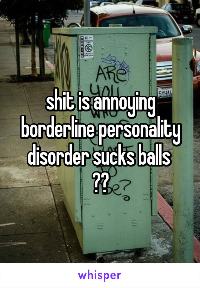 shit is annoying borderline personality disorder sucks balls 
🤕🤕