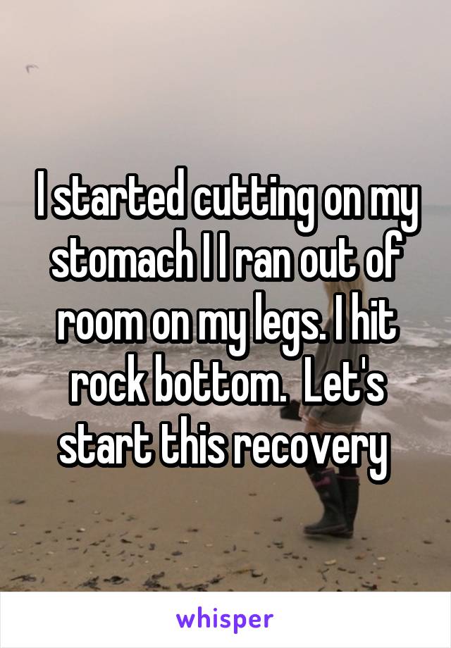 I started cutting on my stomach I I ran out of room on my legs. I hit rock bottom.  Let's start this recovery 