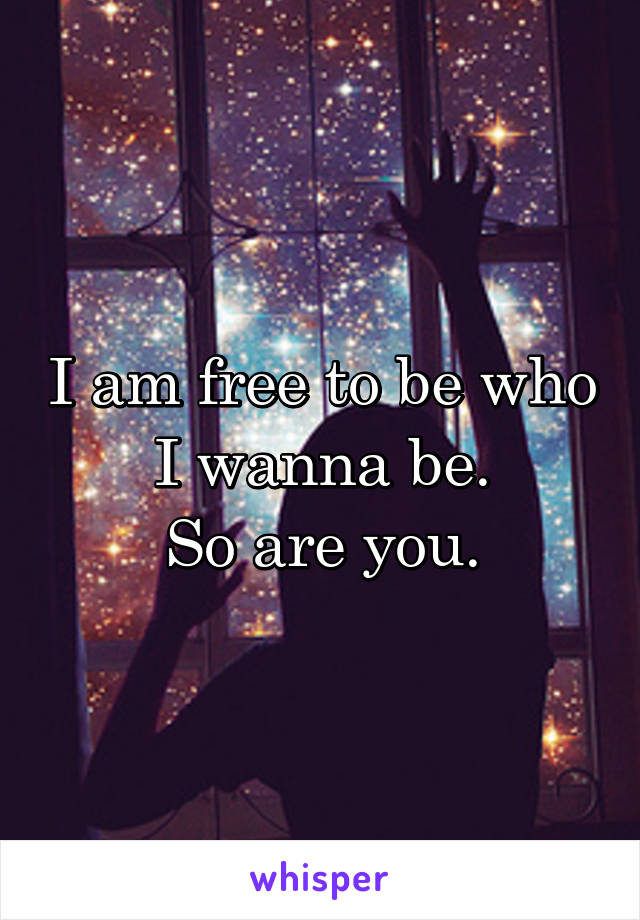 I am free to be who I wanna be.
So are you.