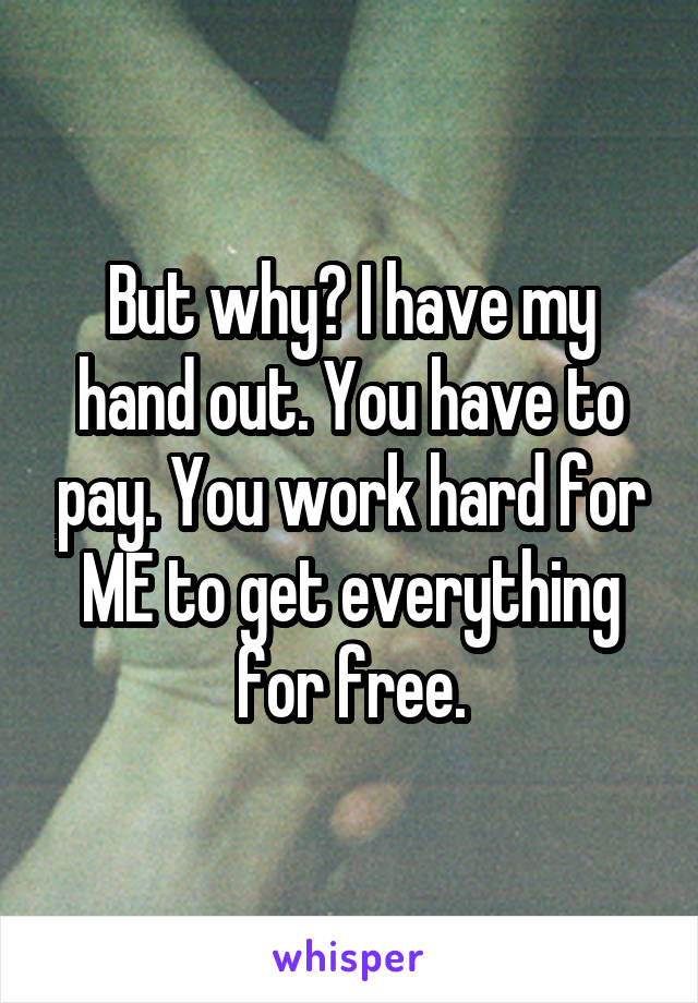 But why? I have my hand out. You have to pay. You work hard for ME to get everything for free.