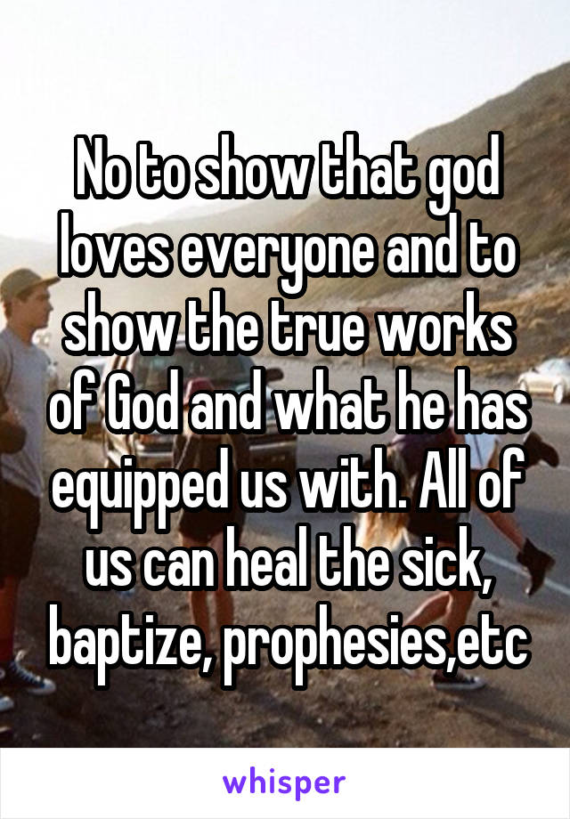 No to show that god loves everyone and to show the true works of God and what he has equipped us with. All of us can heal the sick, baptize, prophesies,etc