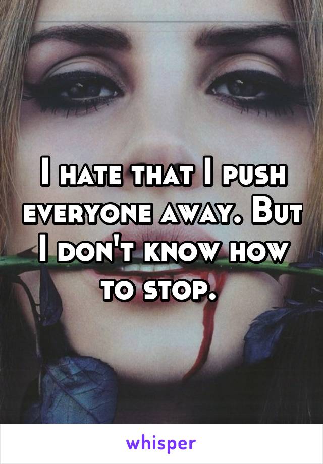 I hate that I push everyone away. But I don't know how to stop. 