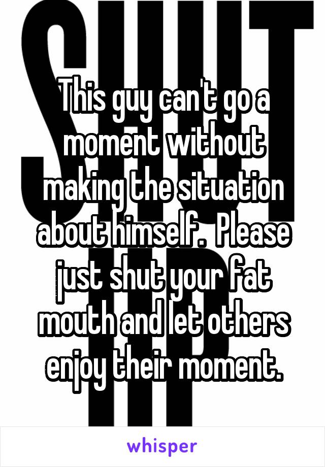 This guy can't go a moment without making the situation about himself.  Please just shut your fat mouth and let others enjoy their moment.