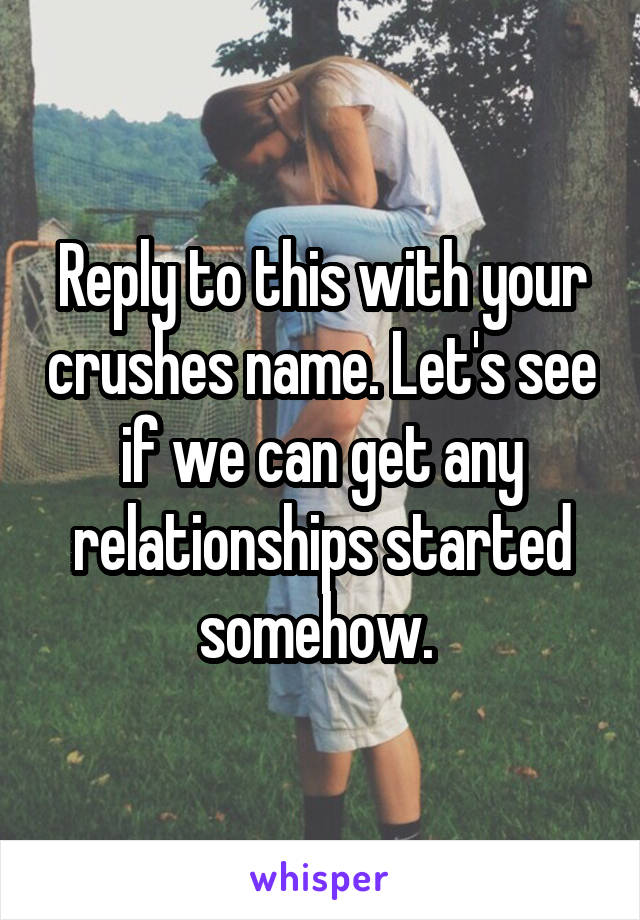 Reply to this with your crushes name. Let's see if we can get any relationships started somehow. 