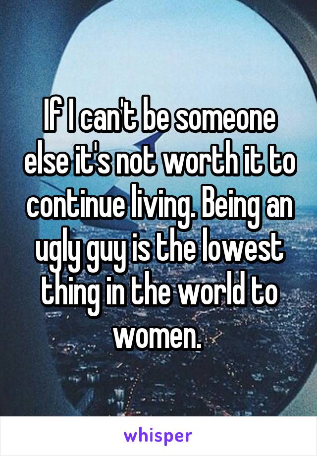 If I can't be someone else it's not worth it to continue living. Being an ugly guy is the lowest thing in the world to women. 