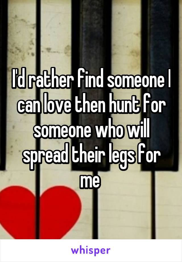 I'd rather find someone I can love then hunt for someone who will spread their legs for me 