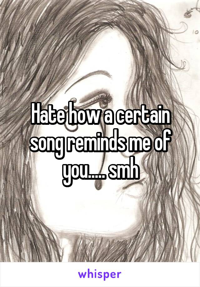 Hate how a certain song reminds me of you..... smh