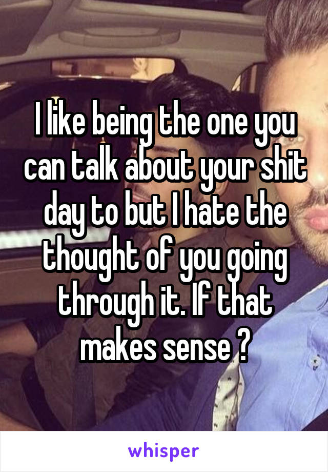 I like being the one you can talk about your shit day to but I hate the thought of you going through it. If that makes sense 😅