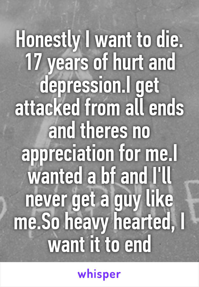 Honestly I want to die. 17 years of hurt and depression.I get attacked from all ends and theres no appreciation for me.I wanted a bf and I'll never get a guy like me.So heavy hearted, I want it to end