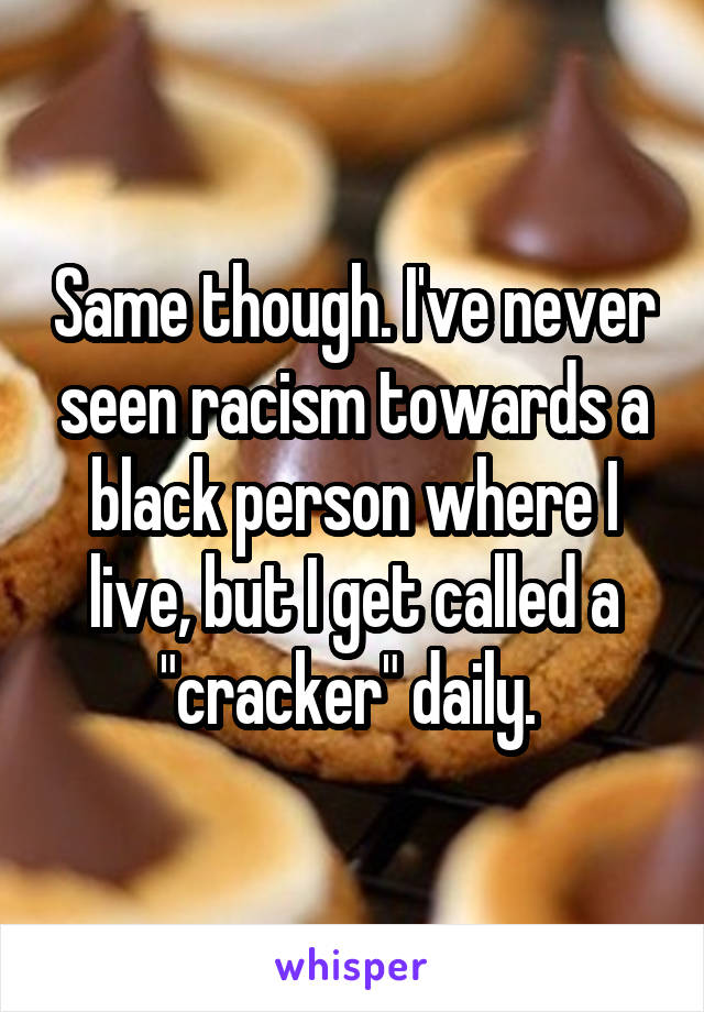 Same though. I've never seen racism towards a black person where I live, but I get called a "cracker" daily. 