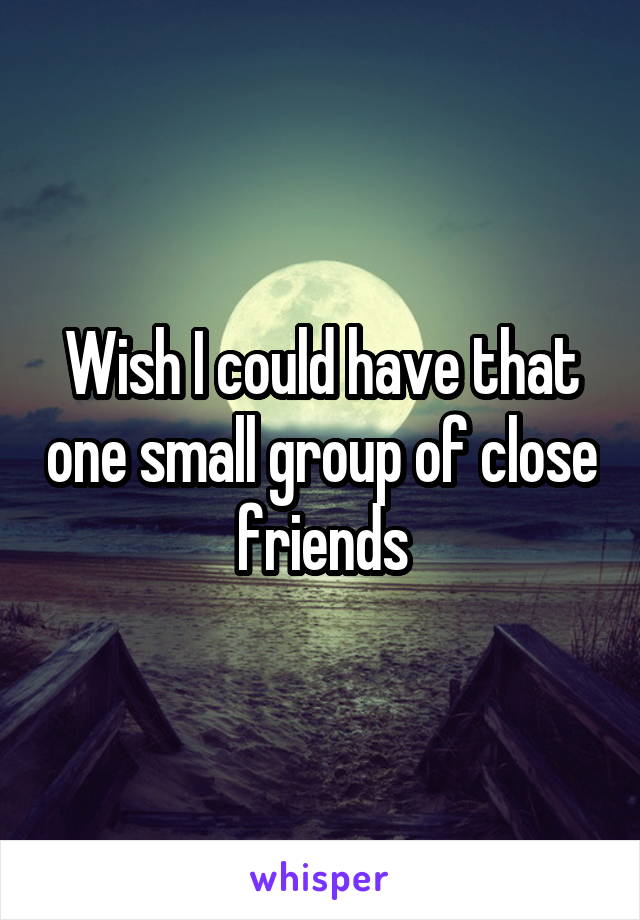 Wish I could have that one small group of close friends