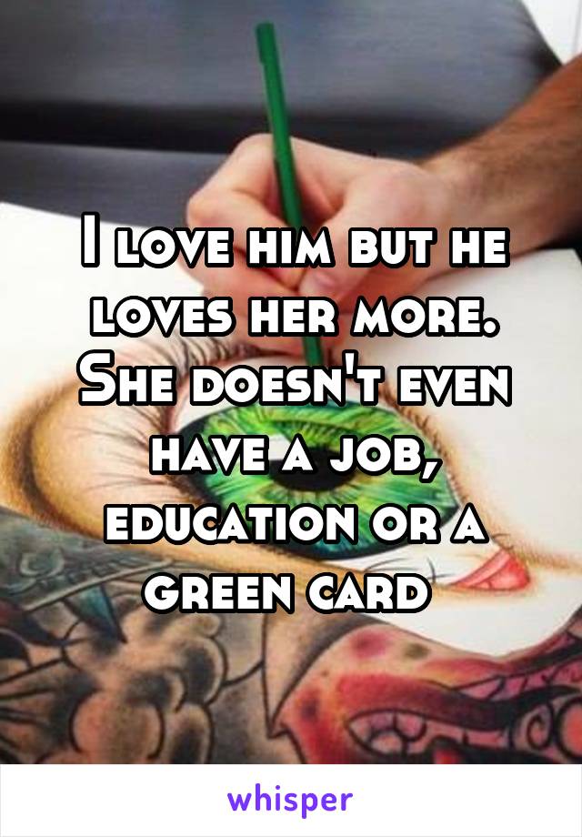 I love him but he loves her more. She doesn't even have a job, education or a green card 