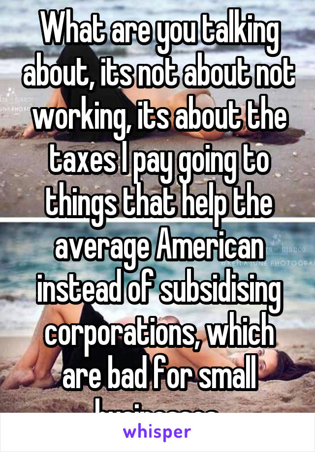 What are you talking about, its not about not working, its about the taxes I pay going to things that help the average American instead of subsidising corporations, which are bad for small businesses 