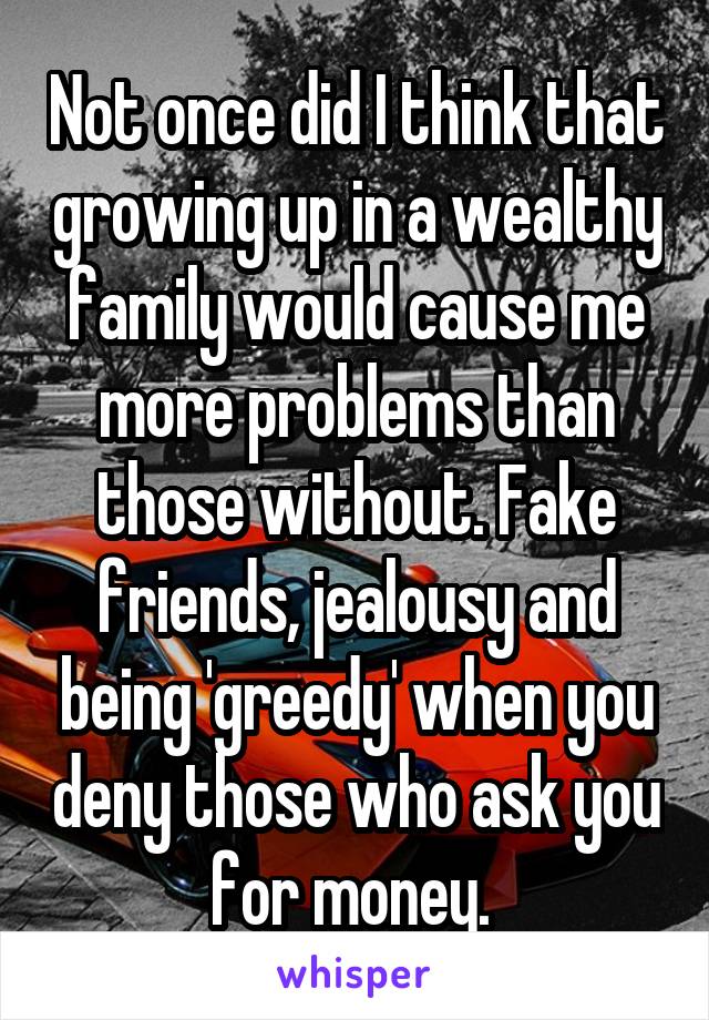 Not once did I think that growing up in a wealthy family would cause me more problems than those without. Fake friends, jealousy and being 'greedy' when you deny those who ask you for money. 