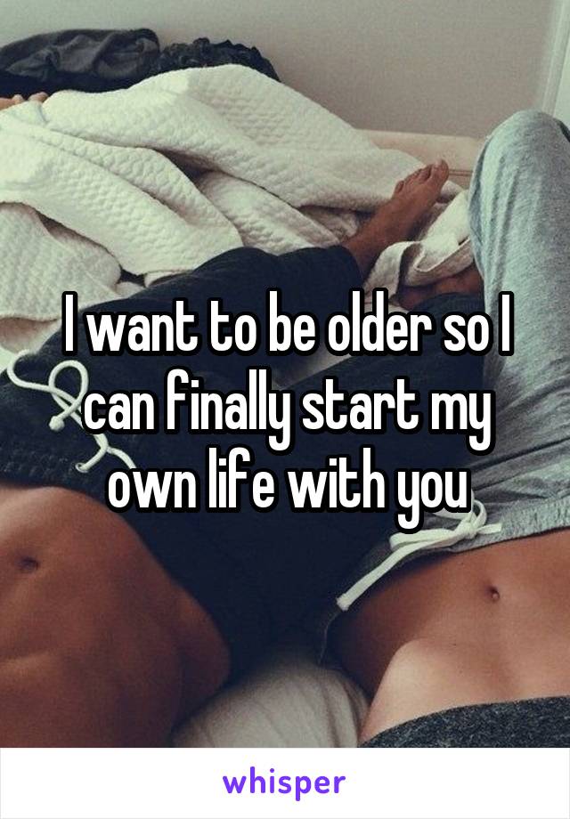 I want to be older so I can finally start my own life with you