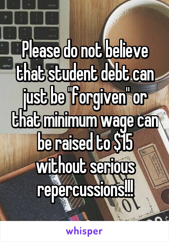 Please do not believe that student debt can just be "forgiven" or that minimum wage can be raised to $15 without serious repercussions!!!