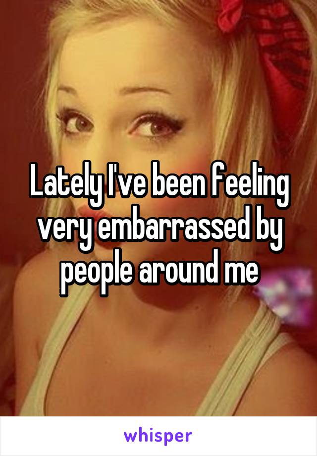 Lately I've been feeling very embarrassed by people around me