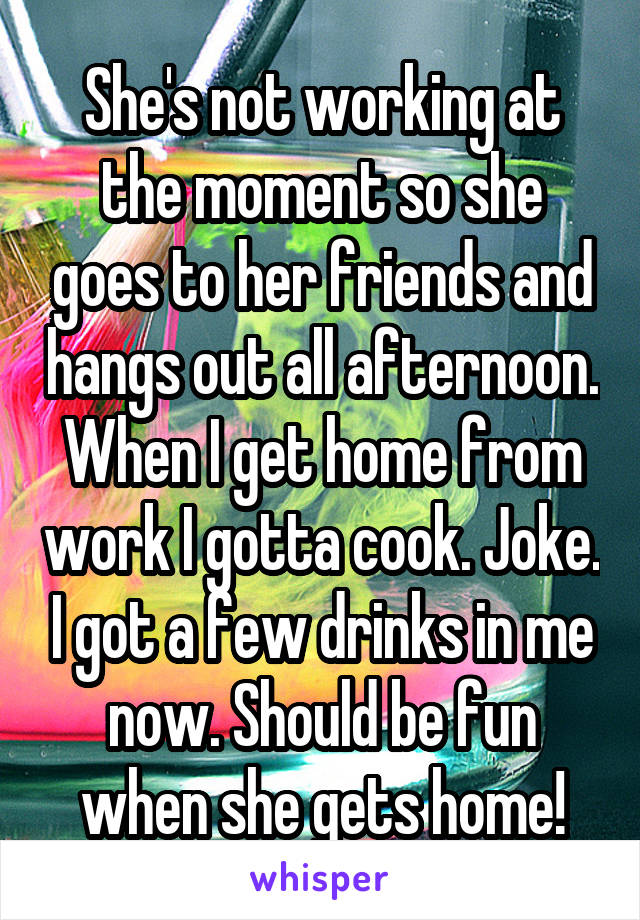 She's not working at the moment so she goes to her friends and hangs out all afternoon. When I get home from work I gotta cook. Joke. I got a few drinks in me now. Should be fun when she gets home!