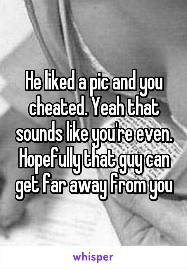 He liked a pic and you cheated. Yeah that sounds like you're even. Hopefully that guy can get far away from you